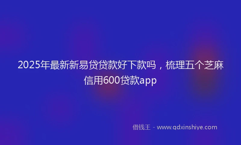 2025年最新新易贷贷款好下款吗，梳理五个芝麻信用600贷款app