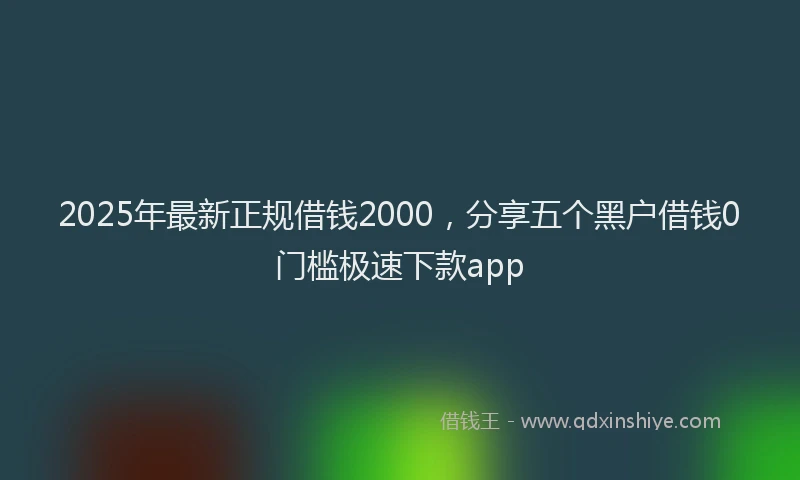 2025年最新正规借钱2000，分享五个黑户借钱0门槛极速下款app