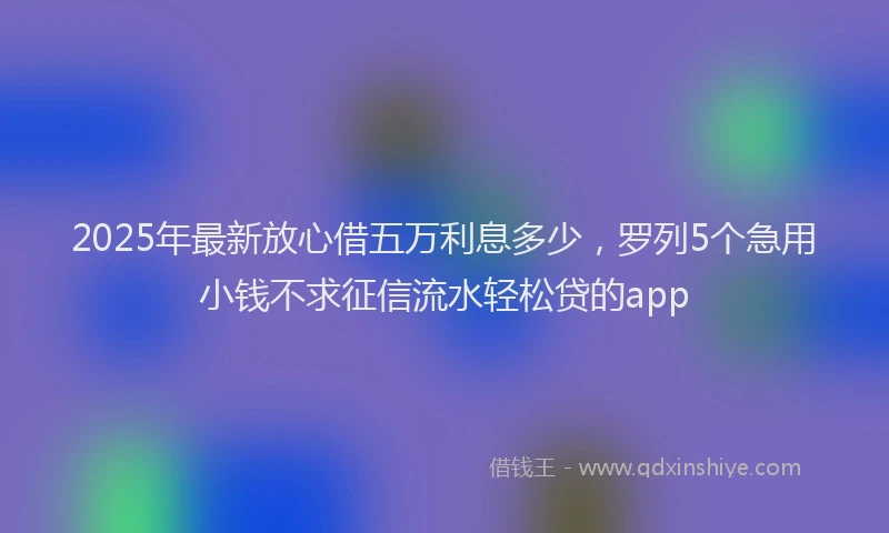 2025年最新放心借五万利息多少，罗列5个急用小钱不求征信流水轻松贷的app