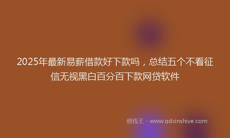 2025年最新易薪借款好下款吗，总结五个不看征信无视黑白百分百下款网贷软件