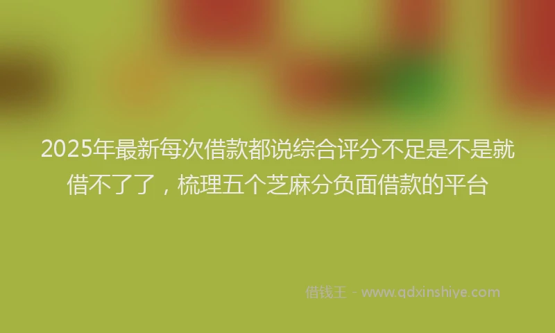 2025年最新每次借款都说综合评分不足是不是就借不了了，梳理五个芝麻分负面借款的平台