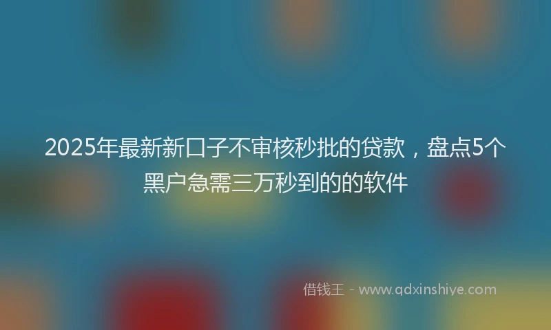 2025年最新新口子不审核秒批的贷款，盘点5个黑户急需三万秒到的的软件