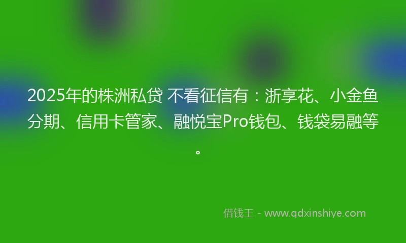 2025年的株洲私贷 不看征信有：浙享花、小金鱼分期、信用卡管家、融悦宝Pro钱包、钱袋易融等。