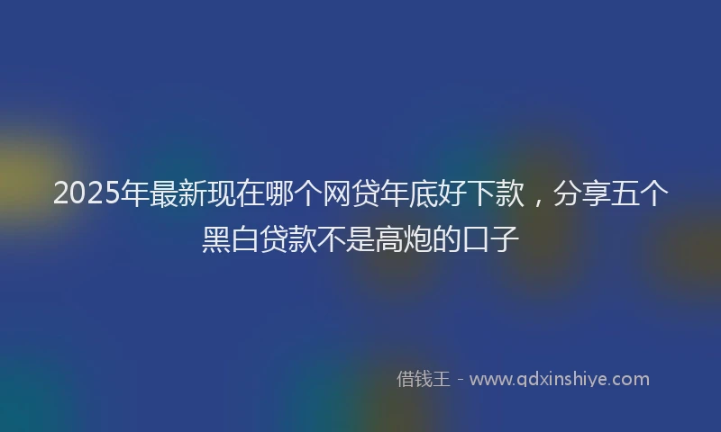 2025年最新现在哪个网贷年底好下款，分享五个黑白贷款不是高炮的口子