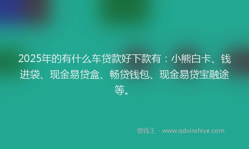 2025年的有什么车贷款好下款有：小熊白卡、钱进袋、现金易贷盒、畅贷钱包、现金易贷宝融途等。