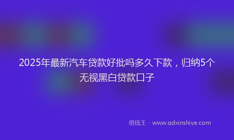 2025年最新汽车贷款好批吗多久下款，归纳5个无视黑白贷款口子