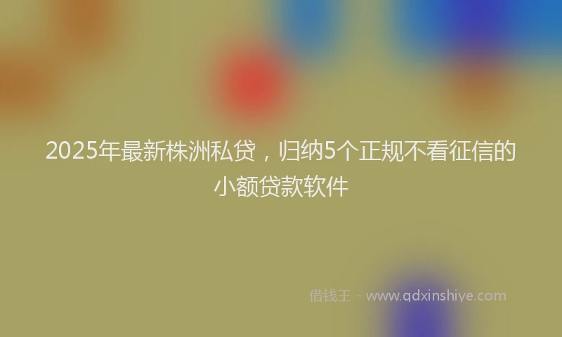2025年最新株洲私贷，归纳5个正规不看征信的小额贷款软件