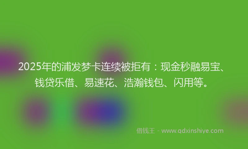 2025年的浦发梦卡连续被拒有：现金秒融易宝、钱贷乐借、易速花、浩瀚钱包、闪用等。