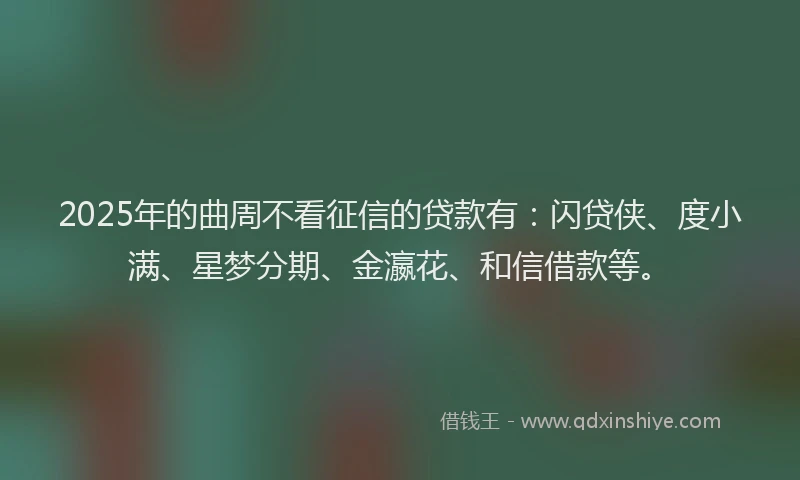 2025年的曲周不看征信的贷款有：闪贷侠、度小满、星梦分期、金瀛花、和信借款等。