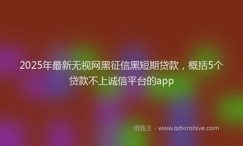 2025年最新无视网黑征信黑短期贷款，概括5个贷款不上诚信平台的app