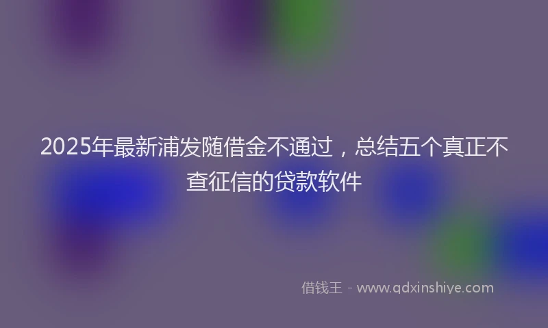 2025年最新浦发随借金不通过，总结五个真正不查征信的贷款软件
