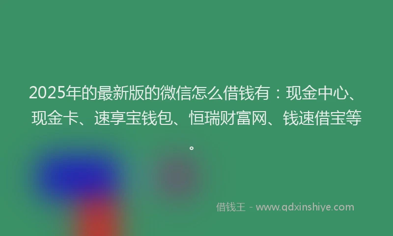 2025年的最新版的微信怎么借钱有：现金中心、现金卡、速享宝钱包、恒瑞财富网、钱速借宝等。