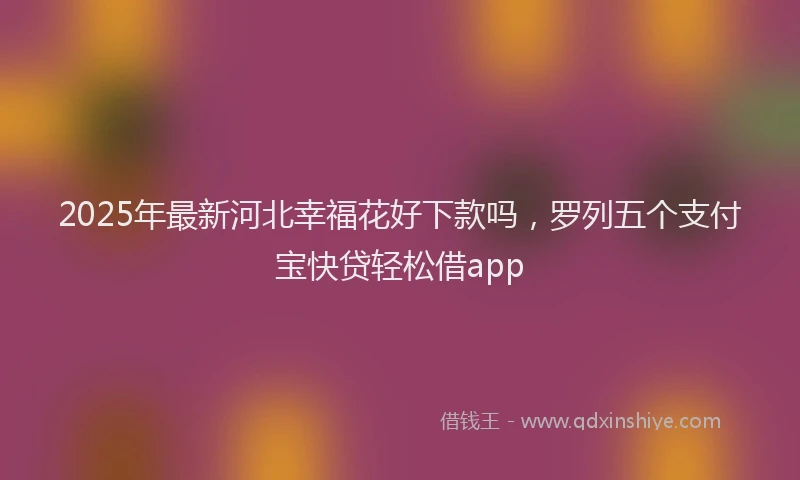 2025年最新河北幸福花好下款吗，罗列五个支付宝快贷轻松借app