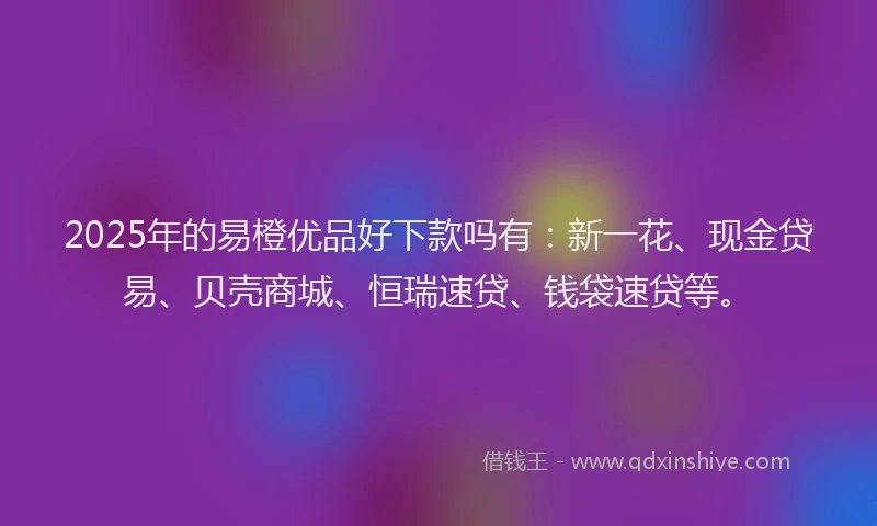 2025年的易橙优品好下款吗有：新一花、现金贷易、贝壳商城、恒瑞速贷、钱袋速贷等。