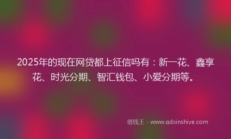2025年的现在网贷都上征信吗有：新一花、鑫享花、时光分期、智汇钱包、小爱分期等。