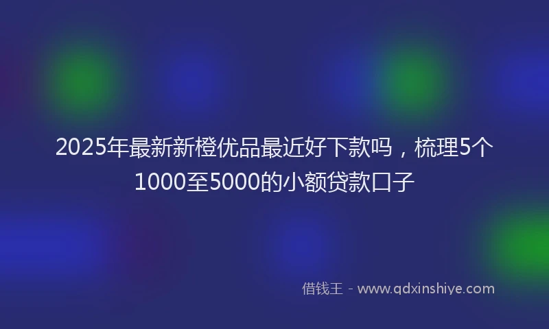 2025年最新新橙优品最近好下款吗，梳理5个1000至5000的小额贷款口子