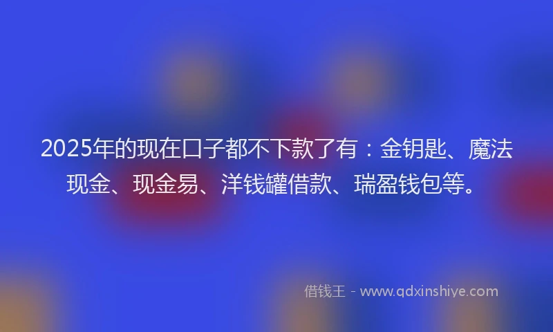 2025年的现在口子都不下款了有：金钥匙、魔法现金、现金易、洋钱罐借款、瑞盈钱包等。