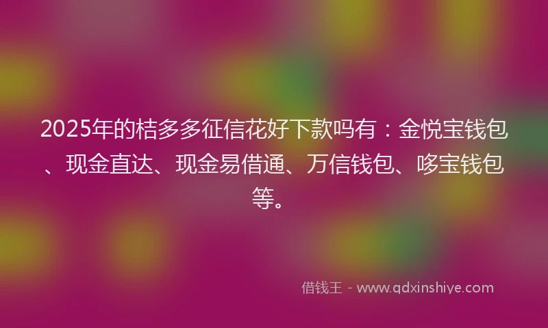2025年的桔多多征信花好下款吗有：金悦宝钱包、现金直达、现金易借通、万信钱包、哆宝钱包等。