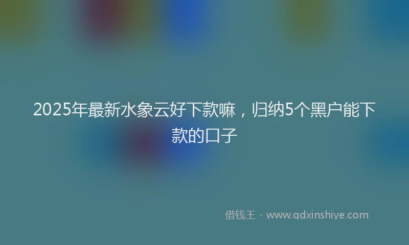 2025年最新水象云好下款嘛，归纳5个黑户能下款的口子