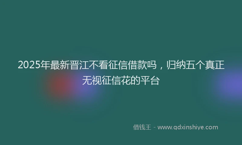 2025年最新晋江不看征信借款吗，归纳五个真正无视征信花的平台