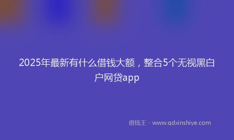 2025年最新有什么借钱大额，整合5个无视黑白户网贷app