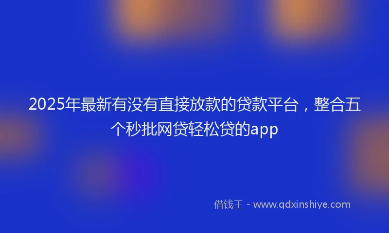 2025年最新有没有直接放款的贷款平台，整合五个秒批网贷轻松贷的app