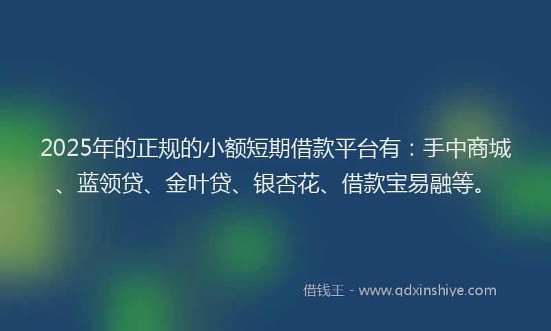 2025年的正规的小额短期借款平台有：手中商城、蓝领贷、金叶贷、银杏花、借款宝易融等。