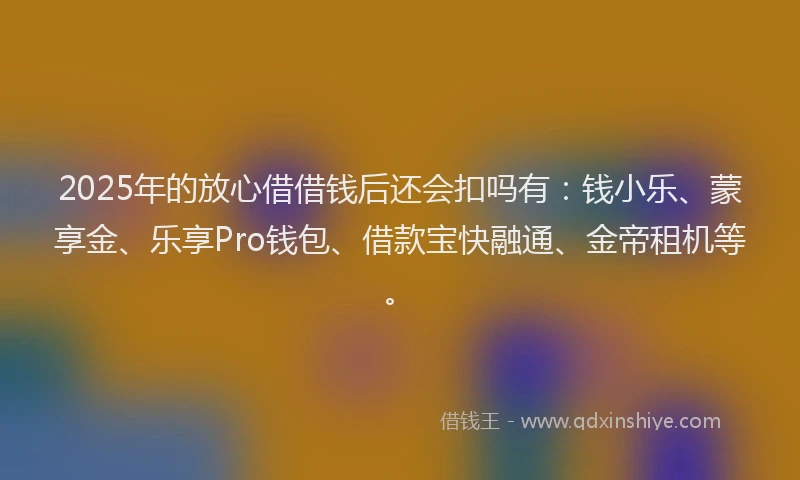 2025年的放心借借钱后还会扣吗有：钱小乐、蒙享金、乐享Pro钱包、借款宝快融通、金帝租机等。