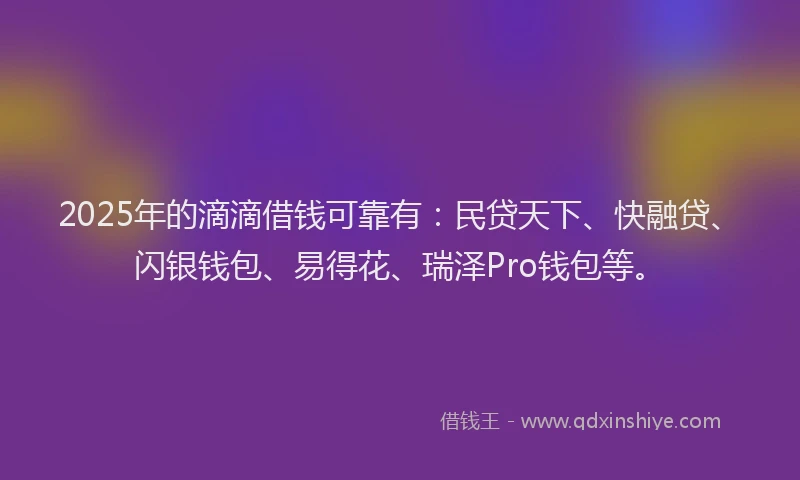 2025年的滴滴借钱可靠有：民贷天下、快融贷、闪银钱包、易得花、瑞泽Pro钱包等。