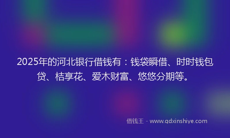 2025年的河北银行借钱有：钱袋瞬借、时时钱包贷、桔享花、爱木财富、悠悠分期等。