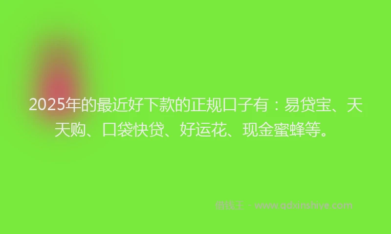 2025年的最近好下款的正规口子有：易贷宝、天天购、口袋快贷、好运花、现金蜜蜂等。