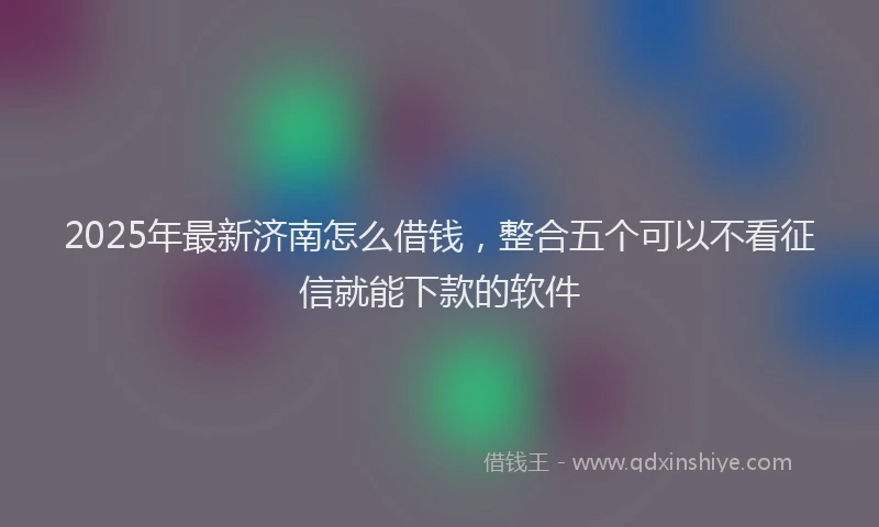 2025年最新济南怎么借钱，整合五个可以不看征信就能下款的软件
