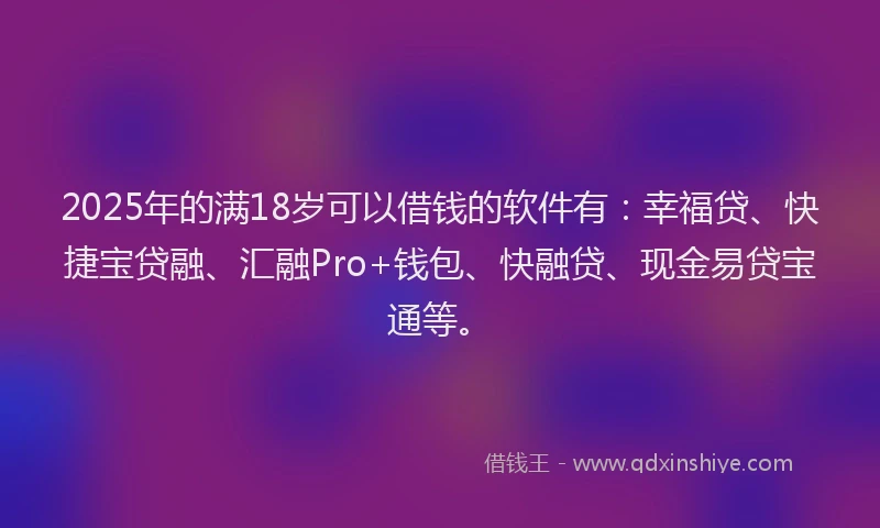 2025年的满18岁可以借钱的软件有：幸福贷、快捷宝贷融、汇融Pro+钱包、快融贷、现金易贷宝通等。