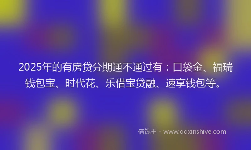 2025年的有房贷分期通不通过有：口袋金、福瑞钱包宝、时代花、乐借宝贷融、速享钱包等。