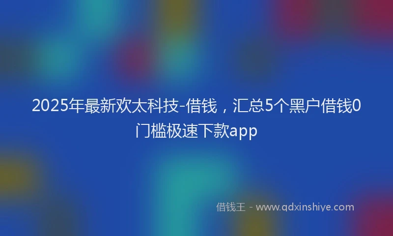 2025年最新欢太科技-借钱，汇总5个黑户借钱0门槛极速下款app