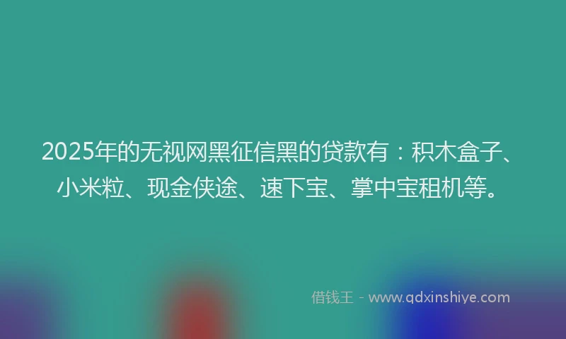 2025年的无视网黑征信黑的贷款有：积木盒子、小米粒、现金侠途、速下宝、掌中宝租机等。