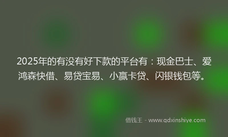 2025年的有没有好下款的平台有：现金巴士、爱鸿森快借、易贷宝易、小赢卡贷、闪银钱包等。