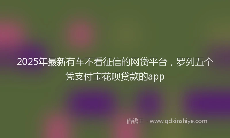 2025年最新有车不看征信的网贷平台，罗列五个凭支付宝花呗贷款的app
