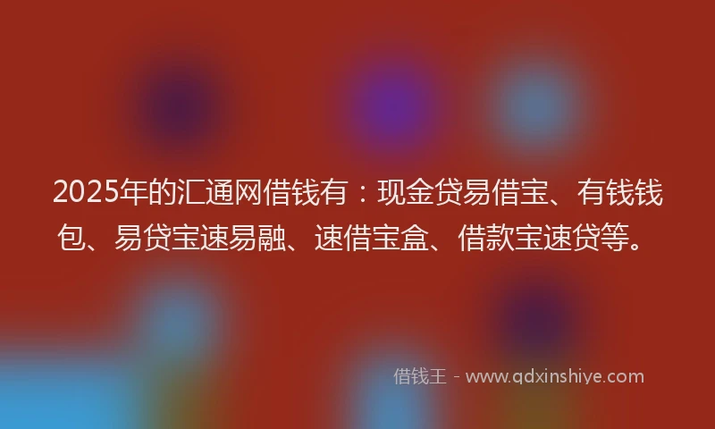 2025年的汇通网借钱有：现金贷易借宝、有钱钱包、易贷宝速易融、速借宝盒、借款宝速贷等。