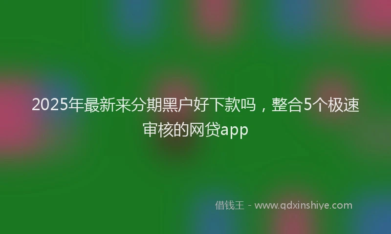2025年最新来分期黑户好下款吗，整合5个极速审核的网贷app