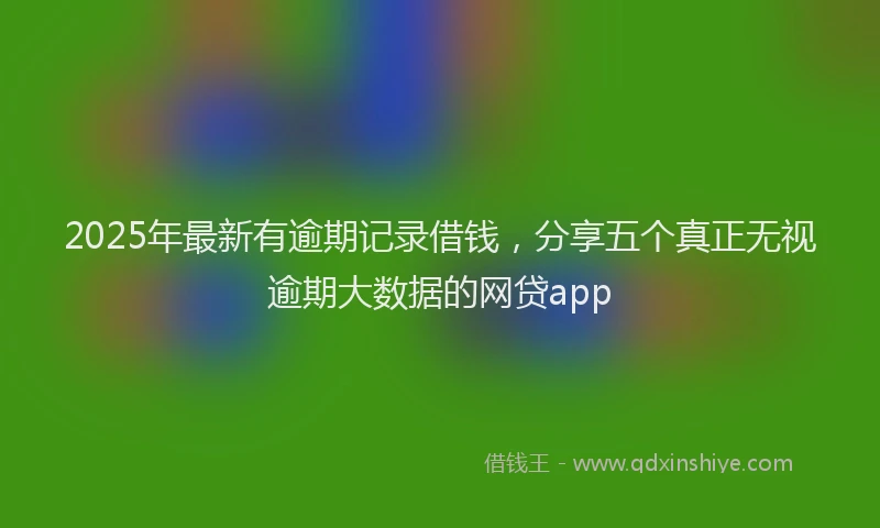 2025年最新有逾期记录借钱，分享五个真正无视逾期大数据的网贷app