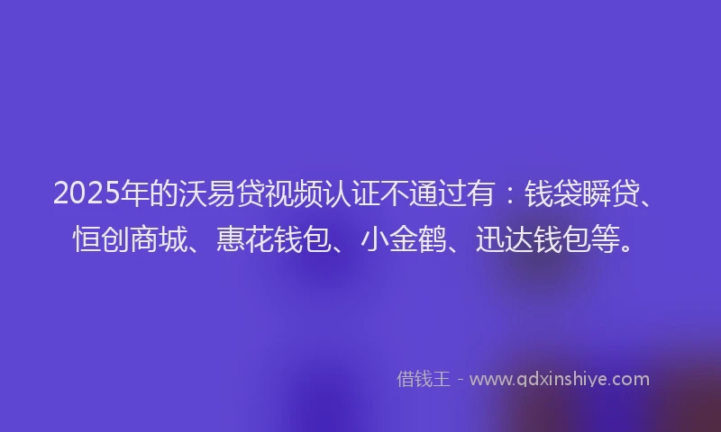 2025年的沃易贷视频认证不通过有：钱袋瞬贷、恒创商城、惠花钱包、小金鹤、迅达钱包等。