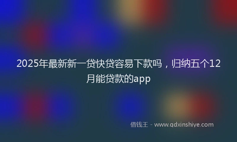 2025年最新新一贷快贷容易下款吗，归纳五个12月能贷款的app