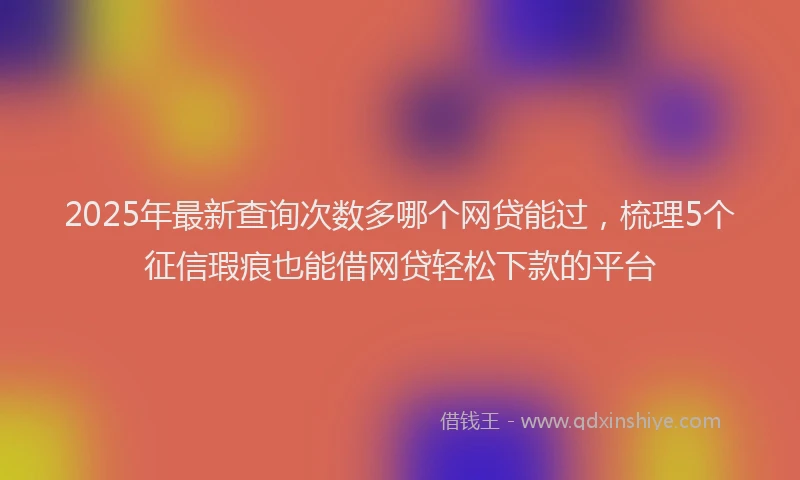 2025年最新查询次数多哪个网贷能过，梳理5个征信瑕疵也能借网贷轻松下款的平台