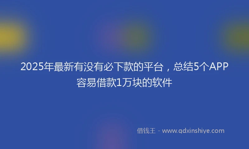 2025年最新有没有必下款的平台，总结5个APP容易借款1万块的软件