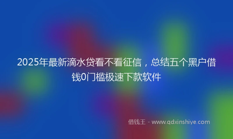 2025年最新滴水贷看不看征信，总结五个黑户借钱0门槛极速下款软件