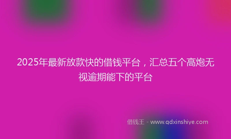 2025年最新放款快的借钱平台，汇总五个高炮无视逾期能下的平台