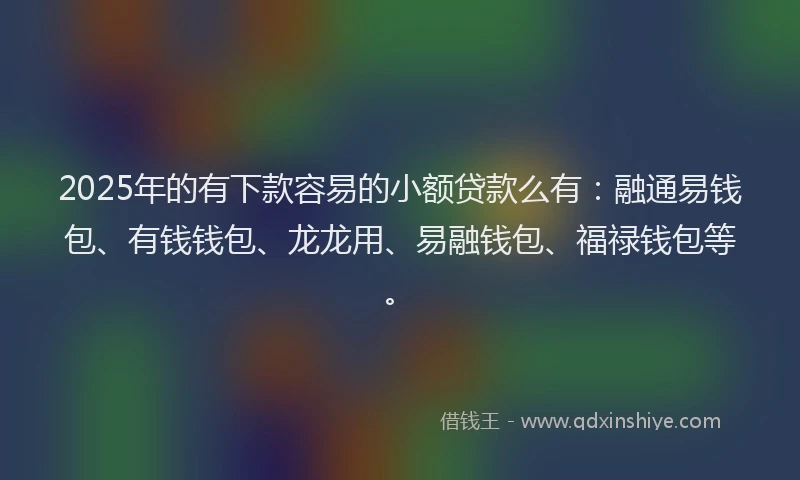 2025年的有下款容易的小额贷款么有：融通易钱包、有钱钱包、龙龙用、易融钱包、福禄钱包等。