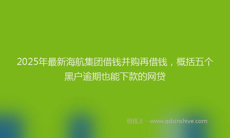 2025年最新海航集团借钱并购再借钱，概括五个黑户逾期也能下款的网贷