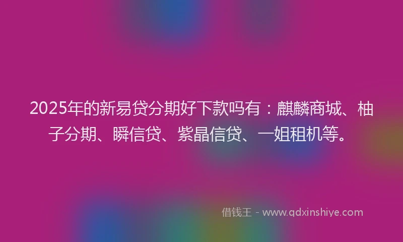 2025年的新易贷分期好下款吗有：麒麟商城、柚子分期、瞬信贷、紫晶信贷、一姐租机等。